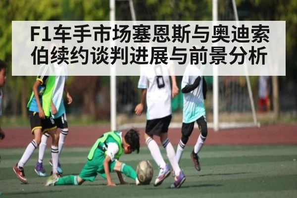 F1车手市场塞恩斯与奥迪索伯续约谈判进展与前景分析