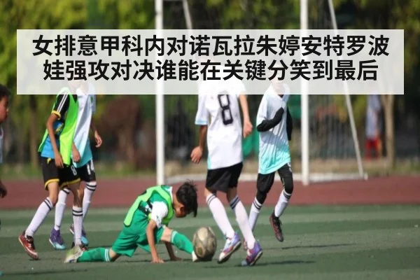 女排意甲科内对诺瓦拉朱婷安特罗波娃强攻对决谁能在关键分笑到最后