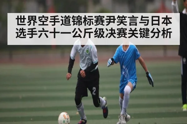 世界空手道锦标赛尹笑言与日本选手六十一公斤级决赛关键分析