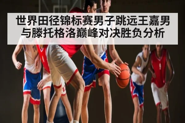 世界田径锦标赛男子跳远王嘉男与滕托格洛巅峰对决胜负分析